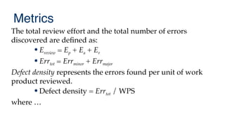 Metrics
The total review effort and the total number of errors
discovered are defned as:
•Ereview = Ep + Ea + Er
•Errtot = Errminor + Errmajor
Defect density represents the errors found per unit of work
product reviewed.
•Defect density = Errtot / WPS
where …
 