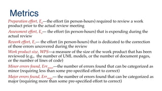 Metrics
Preparation effort, Ep—the effort (in person-hours) required to review a work
product prior to the actual review meeting
Assessment effort, Ea— the effort (in person-hours) that is expending during the
actual review
Rework effort, Er— the effort (in person-hours) that is dedicated to the correction
of those errors uncovered during the review
Work product size, WPS—a measure of the size of the work product that has been
reviewed (e.g., the number of UML models, or the number of document pages,
or the number of lines of code)
Minor errors found, Errminor—the number of errors found that can be categorized as
minor (requiring less than some pre-specifed effort to correct)
Major errors found, Errmajor— the number of errors found that can be categorized as
major (requiring more than some pre-specifed effort to correct)
 