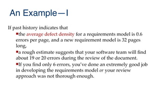 An Example—I
If past history indicates that
the average defect density for a requirements model is 0.6
errors per page, and a new requirement model is 32 pages
long,
a rough estimate suggests that your software team will fnd
about 19 or 20 errors during the review of the document.
If you fnd only 6 errors, you’ve done an extremely good job
in developing the requirements model or your review
approach was not thorough enough.
 