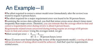 An Example—II
The effort required to correct a minor model error (immediately after the review) was
found to require 4 person-hours.
The effort required for a major requirement error was found to be 18 person-hours.
Examining the review data collected, you fnd that minor errors occur about 6 times more
frequently than major errors. Therefore, you can estimate that the average effort to fnd and
correct a requirements error during review is about 6 person-hours.
Requirements related errors uncovered during testing require an average of 45 person-
hours to fnd and correct. Using the averages noted, we get:
Effort saved per error = Etesting – Ereviews
45 – 6 = 30 person-hours/error
Since 22 errors were found during the review of the requirements model, a saving of about
660 person-hours of testing effort would be achieved. And that’s just for requirements-
related errors.
 