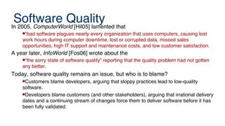 Software Quality
In 2005, ComputerWorld [Hil05] lamented that
“bad software plagues nearly every organization that uses computers, causing lost
work hours during computer downtime, lost or corrupted data, missed sales
opportunities, high IT support and maintenance costs, and low customer satisfaction.
A year later, InfoWorld [Fos06] wrote about the
“the sorry state of software quality” reporting that the quality problem had not gotten
any better.
Today, software quality remains an issue, but who is to blame?
Customers blame developers, arguing that sloppy practices lead to low-quality
software.
Developers blame customers (and other stakeholders), arguing that irrational delivery
dates and a continuing stream of changes force them to deliver software before it has
been fully validated.
 