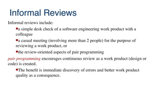 Informal Reviews
Informal reviews include:
a simple desk check of a software engineering work product with a
colleague
a casual meeting (involving more than 2 people) for the purpose of
reviewing a work product, or
the review-oriented aspects of pair programming
pair programming encourages continuous review as a work product (design or
code) is created.
The beneft is immediate discovery of errors and better work product
quality as a consequence.
 