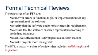 Formal Technical Reviews
The objectives of an FTR are:
to uncover errors in function, logic, or implementation for any
representation of the software
to verify that the software under review meets its requirements
to ensure that the software has been represented according to
predefned standards
to achieve software that is developed in a uniform manner
to make projects more manageable
The FTR is actually a class of reviews that includes walkthroughs and
inspections.
 