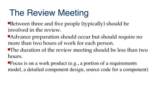 The Review Meeting
Between three and fve people (typically) should be
involved in the review.
Advance preparation should occur but should require no
more than two hours of work for each person.
The duration of the review meeting should be less than two
hours.
Focus is on a work product (e.g., a portion of a requirements
model, a detailed component design, source code for a component)
 