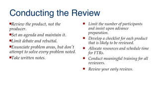 Conducting the Review
Review the product, not the
producer.
Set an agenda and maintain it.
Limit debate and rebuttal.
Enunciate problem areas, but don't
attempt to solve every problem noted.
Take written notes.
 Limit the number of participants
and insist upon advance
preparation.
 Develop a checklist for each product
that is likely to be reviewed.
 Allocate resources and schedule time
for FTRs.
 Conduct meaningful training for all
reviewers.
 Review your early reviews.
 