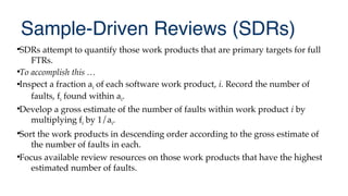 Sample-Driven Reviews (SDRs)

SDRs attempt to quantify those work products that are primary targets for full
FTRs.

To accomplish this …
Inspect a fraction ai of each software work product, i. Record the number of
faults, fi found within ai.

Develop a gross estimate of the number of faults within work product i by
multiplying fi by 1/ai.

Sort the work products in descending order according to the gross estimate of
the number of faults in each.

Focus available review resources on those work products that have the highest
estimated number of faults.
 