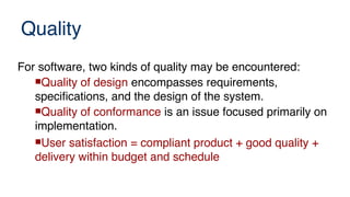 Quality
For software, two kinds of quality may be encountered:
Quality of design encompasses requirements,
specifications, and the design of the system.
Quality of conformance is an issue focused primarily on
implementation.
User satisfaction = compliant product + good quality +
delivery within budget and schedule
 