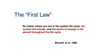 The “First Law”
No matter where you are in the system life cycle, the
system will change, and the desire to change it will
persist throughout the life cycle.
Bersoff, et al, 1980
 