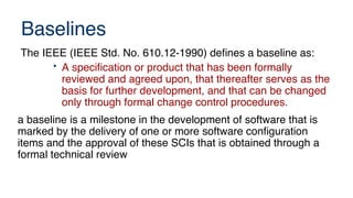Baselines
The IEEE (IEEE Std. No. 610.12-1990) defines a baseline as:
• A specification or product that has been formally
reviewed and agreed upon, that thereafter serves as the
basis for further development, and that can be changed
only through formal change control procedures.
a baseline is a milestone in the development of software that is
marked by the delivery of one or more software configuration
items and the approval of these SCIs that is obtained through a
formal technical review
 