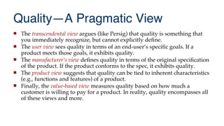 Quality—A Pragmatic View
 The transcendental view argues (like Persig) that quality is something that
you immediately recognize, but cannot explicitly defne.
 The user view sees quality in terms of an end-user’s specifc goals. If a
product meets those goals, it exhibits quality.
 The manufacturer’s view defnes quality in terms of the original specifcation
of the product. If the product conforms to the spec, it exhibits quality.
 The product view suggests that quality can be tied to inherent characteristics
(e.g., functions and features) of a product.
 Finally, the value-based view measures quality based on how much a
customer is willing to pay for a product. In reality, quality encompasses all
of these views and more.
 
