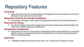 Repository Features
Versioning.
 saves all of these versions to enable effective management of product releases and to permit
developers to go back to previous versions
Dependency tracking and change management.
 The repository manages a wide variety of relationships among the data elements stored in it.
Requirements tracing.
 Provides the ability to track all the design and construction components and deliverables that
result from a specific requirement specification
Confguration management.
 Keeps track of a series of configurations representing specific project milestones or production
releases. Version management provides the needed versions, and link management keeps
track of interdependencies.
Audit trails.
 establishes additional information about when, why, and by whom changes are made.
 