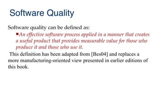Software Quality
Software quality can be defned as:
An effective software process applied in a manner that creates
a useful product that provides measurable value for those who
produce it and those who use it.
This definition has been adapted from [Bes04] and replaces a
more manufacturing-oriented view presented in earlier editions of
this book.
 