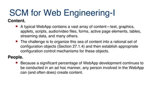 SCM for Web Engineering-I
Content.
 A typical WebApp contains a vast array of content—text, graphics,
applets, scripts, audio/video files, forms, active page elements, tables,
streaming data, and many others.
 The challenge is to organize this sea of content into a rational set of
configuration objects (Section 27.1.4) and then establish appropriate
configuration control mechanisms for these objects.
People.
 Because a significant percentage of WebApp development continues to
be conducted in an ad hoc manner, any person involved in the WebApp
can (and often does) create content.
 