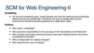 SCM for Web Engineering-II
Scalability.
 As size and complexity grow, small changes can have far-reaching and unintended
affects that can be problematic. Therefore, the rigor of configuration control
mechanisms should be directly proportional to application scale.
Politics.
 Who ‘owns’ a WebApp?
 Who assumes responsibility for the accuracy of the information on the Web site?
 Who assures that quality control processes have been followed before information
is published to the site?
 Who is responsible for making changes?
 Who assumes the cost of change?
 