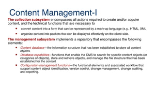 Content Management-I
The collection subsystem encompasses all actions required to create and/or acquire
content, and the technical functions that are necessary to
 convert content into a form that can be represented by a mark-up language (e.g., HTML, XML
 organize content into packets that can be displayed effectively on the client-side.
The management subsystem implements a repository that encompasses the following
elements:
 Content database—the information structure that has been established to store all content
objects
 Database capabilities—functions that enable the CMS to search for specific content objects (or
categories of objects), store and retrieve objects, and manage the file structure that has been
established for the content
 Confguration management functions—the functional elements and associated workfow that
support content object identification, version control, change management, change auditing,
and reporting.
 