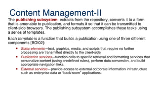 Content Management-II
The publishing subsystem extracts from the repository, converts it to a form
that is amenable to publication, and formats it so that it can be transmitted to
client-side browsers. The publishing subsystem accomplishes these tasks using
a series of templates.
Each template is a function that builds a publication using one of three different
components [BOI02]:
 Static elements—text, graphics, media, and scripts that require no further
processing are transmitted directly to the client-side
 Publication services—function calls to specific retrieval and formatting services that
personalize content (using predefined rules), perform data conversion, and build
appropriate navigation links.
 External services—provide access to external corporate information infrastructure
such as enterprise data or “back-room” applications.
 