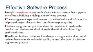 Effective Software Process
An effective software process establishes the infrastructure that supports
any effort at building a high quality software product.
The management aspects of process create the checks and balances that
help avoid project chaos—a key contributor to poor quality.
 Software engineering practices allow the developer to analyze the
problem and design a solid solution—both critical to building high
quality software.
Finally, umbrella activities such as change management and technical
reviews have as much to do with quality as any other part of software
engineering practice.
 