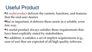 Useful Product
A useful product delivers the content, functions, and features
that the end-user desires
But as important, it delivers these assets in a reliable, error
free way.
A useful product always satisfes those requirements that
have been explicitly stated by stakeholders.
In addition, it satisfes a set of implicit requirements (e.g.,
ease of use) that are expected of all high quality software.
 