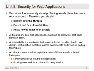 Unit 8: Security for Web Applications
 Security is fundamentally about protecting assets (data, hardware,
    reputation, etc.). Therefore you should
          Identify potential threats
      

          Detect and fix vulnerabilities
      

          Know how to react to an attack
      

   A threat is any potential occurrence, malicious or otherwise, that could
    harm an asset.
   A vulnerability is a weakness that makes a threat possible, due to poor
    design, configuration mistakes, and/or inappropriate and insecure coding
    techniques.
   An attack is an action that exploits a vulnerability or enacts a threat.
    Examples:
         sending malicious input to an application
         flooding a network in an attempt to deny service.

dsbw 2008/2009 2q                                                              1
 