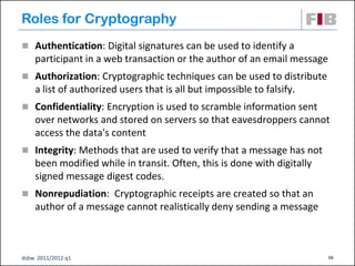 Roles for Cryptography
 Authentication: Digital signatures can be used to identify a
    participant in a web transaction or the author of an email message
 Authorization: Cryptographic techniques can be used to distribute
    a list of authorized users that is all but impossible to falsify.
 Confidentiality: Encryption is used to scramble information sent
    over networks and stored on servers so that eavesdroppers cannot
    access the data's content
 Integrity: Methods that are used to verify that a message has not
    been modified while in transit. Often, this is done with digitally
    signed message digest codes.
 Nonrepudiation: Cryptographic receipts are created so that an
    author of a message cannot realistically deny sending a message



dsbw 2011/2012 q1                                                        16
 