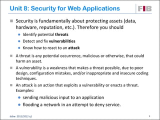 Unit 8: Security for Web Applications
 Security is fundamentally about protecting assets (data,
    hardware, reputation, etc.). Therefore you should
         Identify potential threats
         Detect and fix vulnerabilities
         Know how to react to an attack
 A threat is any potential occurrence, malicious or otherwise, that could
  harm an asset.
 A vulnerability is a weakness that makes a threat possible, due to poor
  design, configuration mistakes, and/or inappropriate and insecure coding
  techniques.
 An attack is an action that exploits a vulnerability or enacts a threat.
  Examples:
       sending malicious input to an application
       flooding a network in an attempt to deny service.

dsbw 2011/2012 q1                                                            1
 