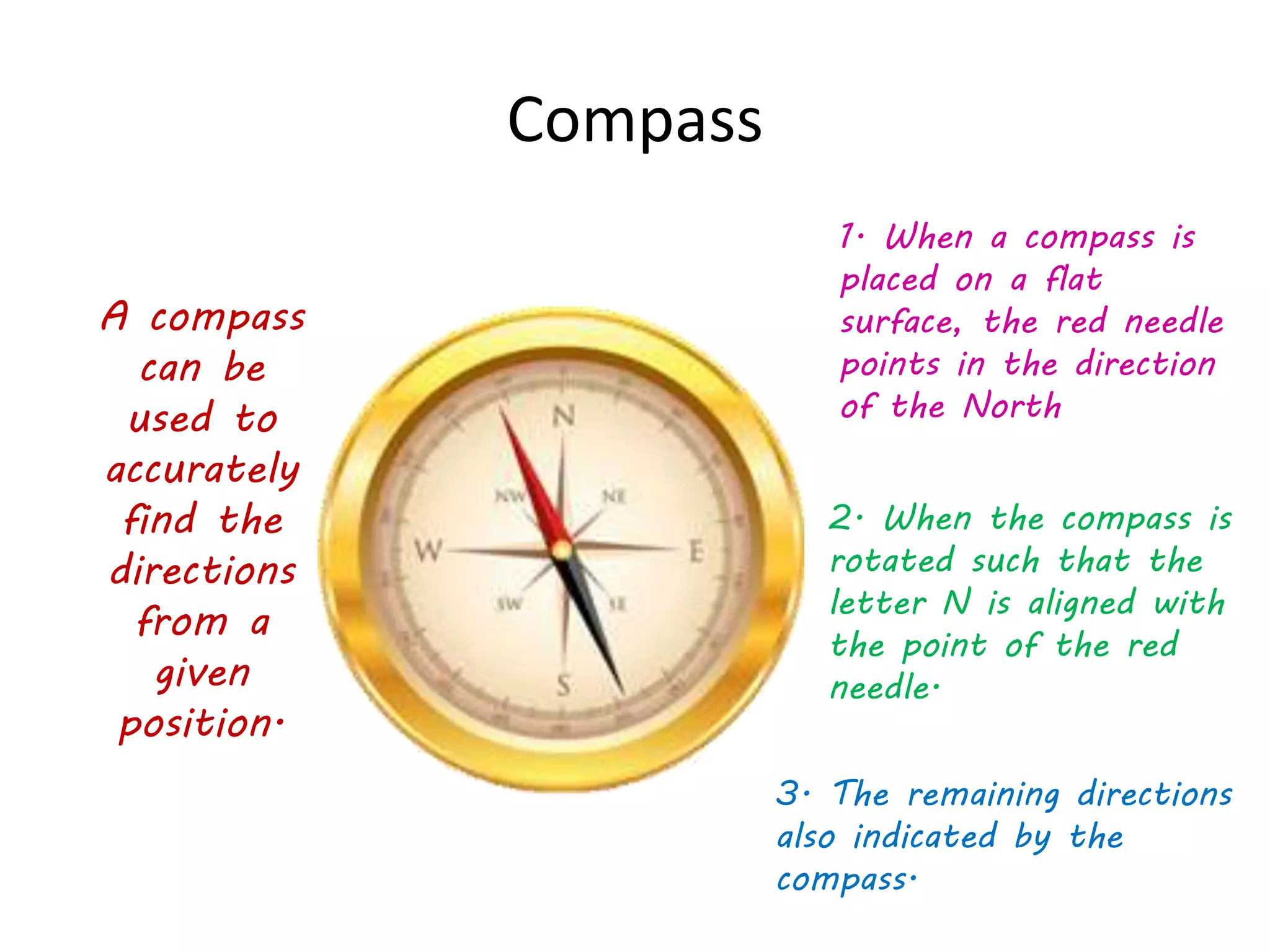 Compass
A compass
can be
used to
accurately
find the
directions
from a
given
position.
1. When a compass is
placed on a flat
surface, the red needle
points in the direction
of the North
2. When the compass is
rotated such that the
letter N is aligned with
the point of the red
needle.
3. The remaining directions
also indicated by the
compass.