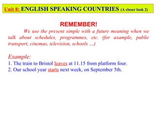 Unit 8: ENGLISH SPEAKING COUNTRIES (A closer look 2)
REMEMBER!
We use the present simple with a future meaning when we
talk about schedules, programmes, etc. (for axample, public
transport, cinemas, television, schools …)
Example:
1. The train to Bristol leaves at 11.15 from platform four.
2. Our school year starts next week, on September 5th.
 