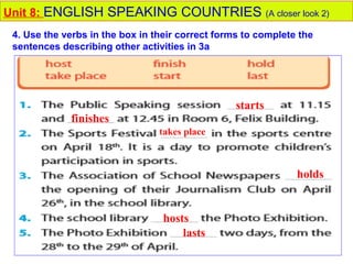 takes place
starts
finishes
holds
hosts
lasts
Unit 8: ENGLISH SPEAKING COUNTRIES (A closer look 2)
4. Use the verbs in the box in their correct forms to complete the
sentences describing other activities in 3a
 