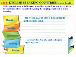 - On Monday, our school has a parade
at the school yard.
Unit 8: ENGLISH SPEAKING COUNTRIES (A closer look 2)
Make notes of some activities your school has planned for next week. Write
five sentences about the activities, using the simple present with a future
meaning
- On Thursday, We take park in English
speaking club.
 