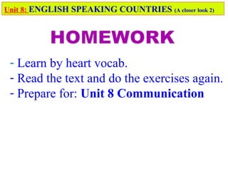 - Learn by heart vocab.
- Read the text and do the exercises again.
- Prepare for: Unit 8 Communication
Unit 8: ENGLISH SPEAKING COUNTRIES (A closer look 2)
 