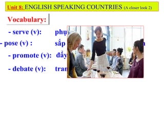 Vocabulary:Vocabulary:
- serve (v):
- pose (v) :
- promote (v):
- debate (v):
Unit 8: ENGLISH SPEAKING COUNTRIES (A closer look 2)
phục vụ, đáp ứng, dọn bàn
sắp đặt ai...ở tư thế chụp ảnh
đẩy mạnh, thăng chức
tranh luận
 