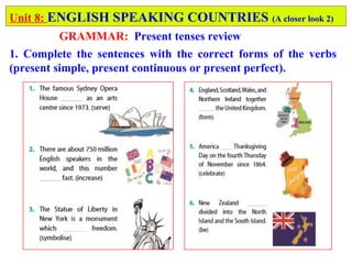 Unit 8: ENGLISH SPEAKING COUNTRIES (A closer look 2)
GRAMMAR: Present tenses review
1. Complete the sentences with the correct forms of the verbs
(present simple, present continuous or present perfect).
 