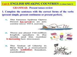 has served
is increasing
symbolises
Unit 8: ENGLISH SPEAKING COUNTRIES (A closer look 2)
GRAMMAR: Present tenses review
1. Complete the sentences with the correct forms of the verbs
(present simple, present continuous or present perfect).
 