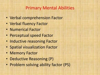 Primary Mental Abilities
• Verbal comprehension Factor
• Verbal fluency Factor
• Numerical Factor
• Perceptual speed Factor
• Inductive reasoning Factor
• Spatial visualization Factor
• Memory Factor
• Deductive Reasoning (P)
• Problem solving ability factor (PS)
 