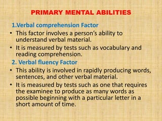 PRIMARY MENTAL ABILITIES
1.Verbal comprehension Factor
• This factor involves a person’s ability to
understand verbal material.
• It is measured by tests such as vocabulary and
reading comprehension.
2. Verbal fluency Factor
• This ability is involved in rapidly producing words,
sentences, and other verbal material.
• It is measured by tests such as one that requires
the examinee to produce as many words as
possible beginning with a particular letter in a
short amount of time.
 