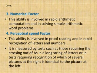 Cont..
3. Numerical Factor
• This ability is involved in rapid arithmetic
computation and in solving simple arithmetic
word problems.
4. Perceptual speed Factor
• This ability is involved in proof reading and in rapid
recognition of letters and numbers.
• It is measured by tests such as those requiring the
crossing out of As in a long string of letters or in
tests requiring recognition of which of several
pictures at the right is identical to the picture at
the left.
 
