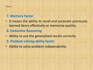 Cont..
7. Memory Factor
• It means the ability to recall and associate previously
learned items effectively or memorize quickly.
8. Deductive Reasoning
• Ability to use the generalized results correctly
9. Problem solving ability factor
• Ability to solve problem independently.
 