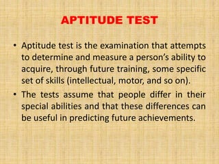 APTITUDE TEST
• Aptitude test is the examination that attempts
to determine and measure a person’s ability to
acquire, through future training, some specific
set of skills (intellectual, motor, and so on).
• The tests assume that people differ in their
special abilities and that these differences can
be useful in predicting future achievements.
 