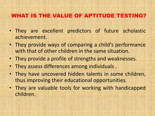 WHAT IS THE VALUE OF APTITUDE TESTING?
• They are excellent predictors of future scholastic
achievement.
• They provide ways of comparing a child's performance
with that of other children in the same situation.
• They provide a profile of strengths and weaknesses.
• They assess differences among individuals .
• They have uncovered hidden talents in some children,
thus improving their educational opportunities.
• They are valuable tools for working with handicapped
children.
 