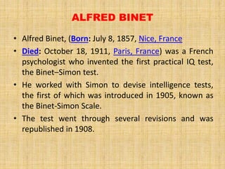 ALFRED BINET
• Alfred Binet, (Born: July 8, 1857, Nice, France
• Died: October 18, 1911, Paris, France) was a French
psychologist who invented the first practical IQ test,
the Binet–Simon test.
• He worked with Simon to devise intelligence tests,
the first of which was introduced in 1905, known as
the Binet-Simon Scale.
• The test went through several revisions and was
republished in 1908.
 