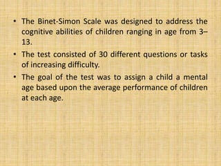 • The Binet-Simon Scale was designed to address the
cognitive abilities of children ranging in age from 3–
13.
• The test consisted of 30 different questions or tasks
of increasing difficulty.
• The goal of the test was to assign a child a mental
age based upon the average performance of children
at each age.
 