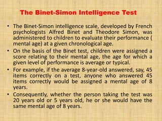 The Binet-Simon Intelligence Test
• The Binet‐Simon intelligence scale, developed by French
psychologists Alfred Binet and Theodore Simon, was
administered to children to evaluate their performance (
mental age) at a given chronological age.
• On the basis of the Binet test, children were assigned a
score relating to their mental age, the age for which a
given level of performance is average or typical.
• For example, if the average 8-year-old answered, say, 45
items correctly on a test, anyone who answered 45
items correctly would be assigned a mental age of 8
years.
• Consequently, whether the person taking the test was
20 years old or 5 years old, he or she would have the
same mental age of 8 years.
 