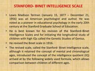 STANFORD‐ BINET INTELLIGENCE SCALE
• Lewis Madison Terman (January 15, 1877 – December 21,
1956) was an American psychologist and author. He was
noted as a pioneer in educational psychology in the early 20th
century at the Stanford Graduate School of Education.
• He is best known for his revision of the Stanford–Binet
Intelligence Scales and for initiating the longitudinal study of
children with high IQs called the Genetic Studies of Genius.
• He revised the Binet scale in 1916.
• The revised scale, called the Stanford‐ Binet intelligence scale,
although it retained the concept of mental and chronological
ages, introduced the concept of the intelligence quotient (IQ)
arrived at by the following widely used formula, which allows
comparison between children of different ages.
 