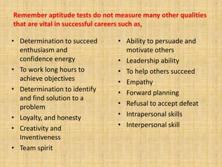 • Determination to succeed
enthusiasm and
confidence energy
• To work long hours to
achieve objectives
• Determination to identify
and find solution to a
problem
• Loyalty, and honesty
• Creativity and
Inventiveness
• Team spirit
• Ability to persuade and
motivate others
• Leadership ability
• To help others succeed
• Empathy
• Forward planning
• Refusal to accept defeat
• Intrapersonal skills
• Interpersonal skill
Remember aptitude tests do not measure many other qualities
that are vital in successful careers such as,
 
