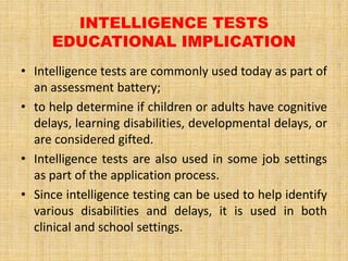 INTELLIGENCE TESTS
EDUCATIONAL IMPLICATION
• Intelligence tests are commonly used today as part of
an assessment battery;
• to help determine if children or adults have cognitive
delays, learning disabilities, developmental delays, or
are considered gifted.
• Intelligence tests are also used in some job settings
as part of the application process.
• Since intelligence testing can be used to help identify
various disabilities and delays, it is used in both
clinical and school settings.
 
