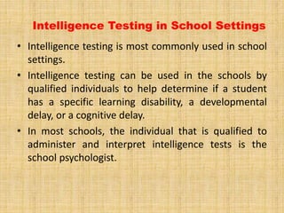 Intelligence Testing in School Settings
• Intelligence testing is most commonly used in school
settings.
• Intelligence testing can be used in the schools by
qualified individuals to help determine if a student
has a specific learning disability, a developmental
delay, or a cognitive delay.
• In most schools, the individual that is qualified to
administer and interpret intelligence tests is the
school psychologist.
 