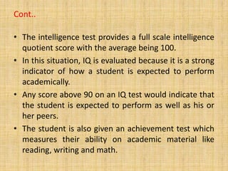 Cont..
• The intelligence test provides a full scale intelligence
quotient score with the average being 100.
• In this situation, IQ is evaluated because it is a strong
indicator of how a student is expected to perform
academically.
• Any score above 90 on an IQ test would indicate that
the student is expected to perform as well as his or
her peers.
• The student is also given an achievement test which
measures their ability on academic material like
reading, writing and math.
 