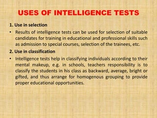 USES OF INTELLIGENCE TESTS
1. Use in selection
• Results of intelligence tests can be used for selection of suitable
candidates for training in educational and professional skills such
as admission to special courses, selection of the trainees, etc.
2. Use in classification
• Intelligence tests help in classifying individuals according to their
mental makeup, e.g. in schools, teachers responsibility is to
classify the students in his class as backward, average, bright or
gifted, and thus arrange for homogenous grouping to provide
proper educational opportunities.
 