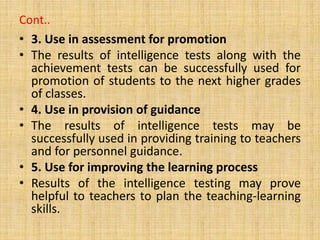 Cont..
• 3. Use in assessment for promotion
• The results of intelligence tests along with the
achievement tests can be successfully used for
promotion of students to the next higher grades
of classes.
• 4. Use in provision of guidance
• The results of intelligence tests may be
successfully used in providing training to teachers
and for personnel guidance.
• 5. Use for improving the learning process
• Results of the intelligence testing may prove
helpful to teachers to plan the teaching-learning
skills.
 