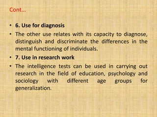 Cont…
• 6. Use for diagnosis
• The other use relates with its capacity to diagnose,
distinguish and discriminate the differences in the
mental functioning of individuals.
• 7. Use in research work
• The intelligence tests can be used in carrying out
research in the field of education, psychology and
sociology with different age groups for
generalization.
 